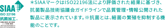 ISO 22196 抗菌加工 ＊SIAAマークはISO22196法により評価された結果に基づき、抗菌製品技術協議会ガイドラインで品質管理・情報公開された製品に表示されています。※抗菌とは、細菌の繁殖を抑制する機能のことです。